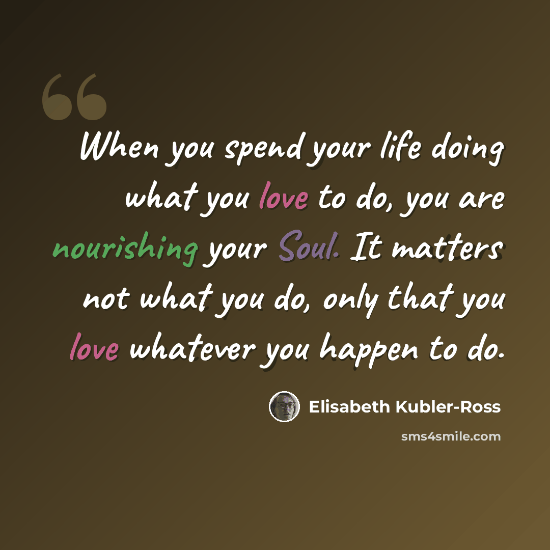 “When you spend your life doing what you love to do, you are nourishing your Soul. It matters not what you do, only that you love whatever you happen to do.” quote by Elisabeth Kubler-Ross