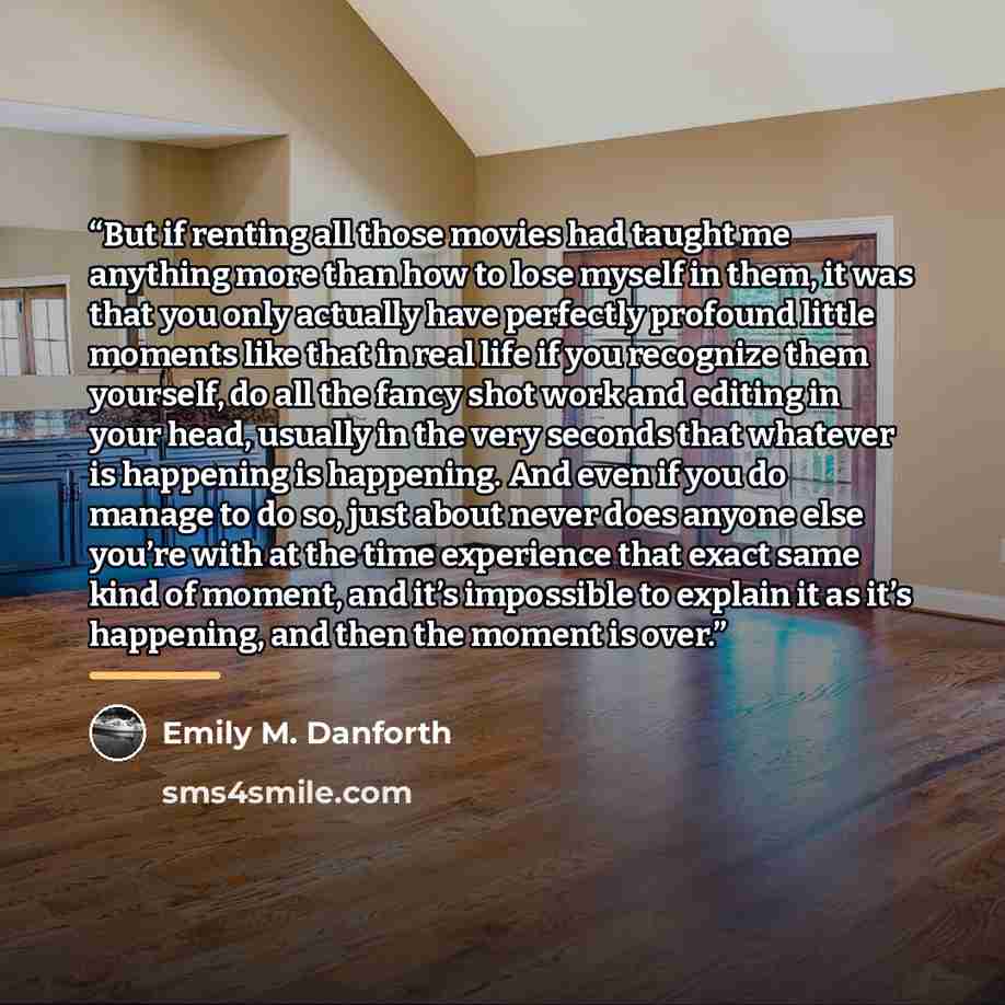 “But if renting all those movies had taught me anything more than how to lose myself in them, it was that you only actually have perfectly profound little moments like that in real life if you recognize them yourself, do all the fancy shot work and editing in your head, usually in the very seconds…” quote by Emily M. Danforth