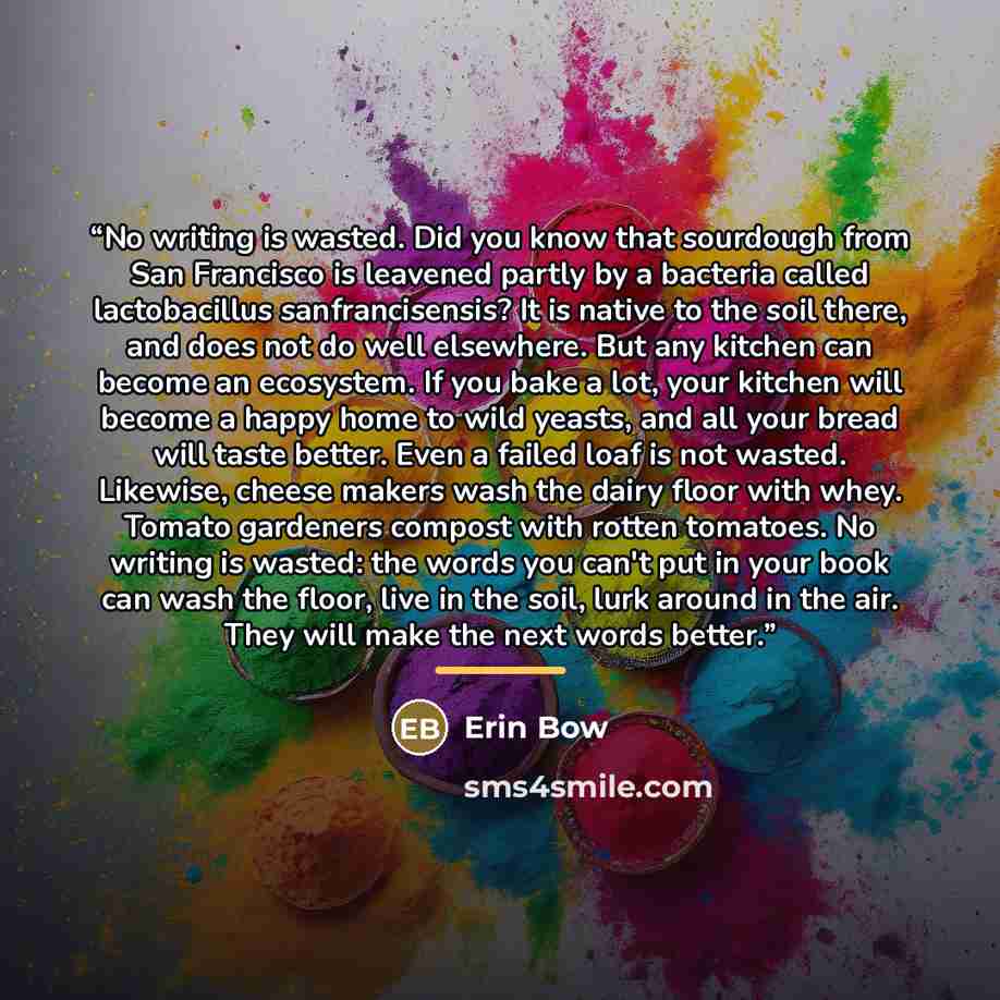 “No writing is wasted. Did you know that sourdough from San Francisco is leavened partly by a bacteria called lactobacillus sanfrancisensis? It is native to the soil there, and does not do well elsewhere. But any kitchen can become an ecosystem. If you bake a lot, your kitchen will become a happy…” quote by Erin Bow