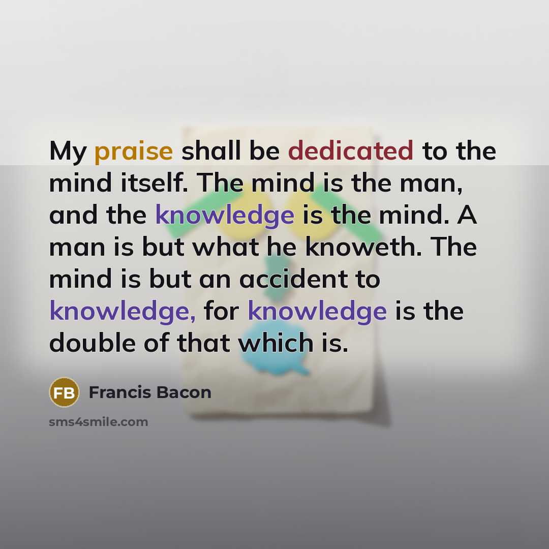 “My praise shall be dedicated to the mind itself. The mind is the man, and the knowledge is the mind. A man is but what he knoweth. The mind is but an accident to knowledge, for knowledge is the double of that which is.” quote by Francis Bacon