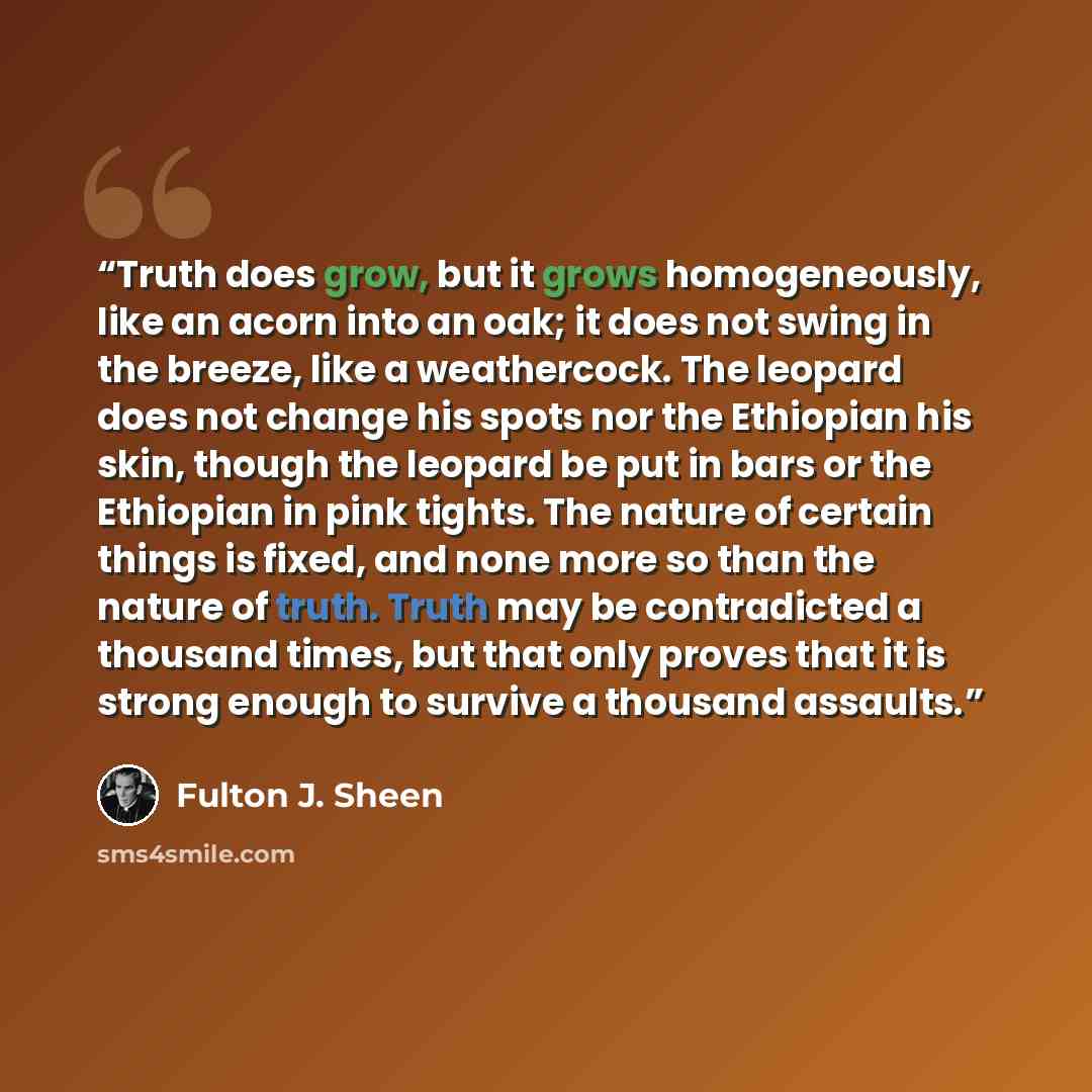 “Truth does grow, but it grows homogeneously, like an acorn into an oak; it does not swing in the breeze, like a weathercock. The leopard does not change his spots nor the Ethiopian his skin, though the leopard be put in bars or the Ethiopian in pink tights. The nature of certain things is fixed…” quote by Fulton J. Sheen