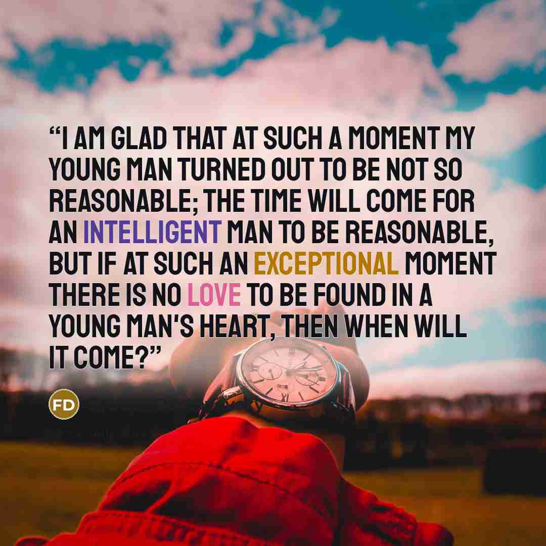 “I am glad that at such a moment my young man turned out to be not so reasonable; the time will come for an intelligent man to be reasonable, but if at such an exceptional moment there is no love to be found in a young man's heart, then when will it come?” quote by Fyodor Dostoyevsky