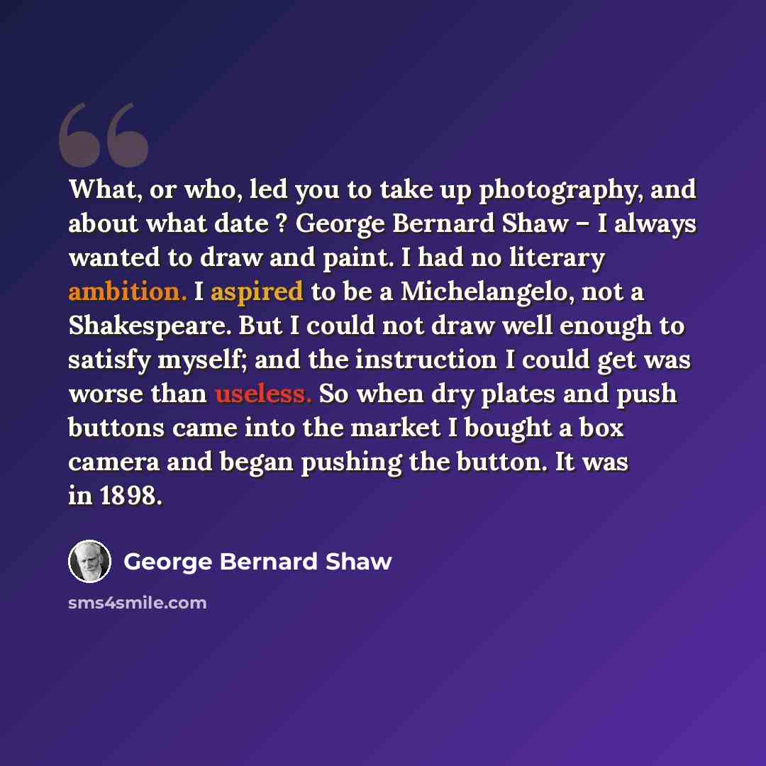 “What, or who, led you to take up photography, and about what date ? George Bernard Shaw – I always wanted to draw and paint. I had no literary ambition. I aspired to be a Michelangelo, not a Shakespeare. But I could not draw well enough to satisfy myself; and the instruction I could get was worse…” quote by George Bernard Shaw