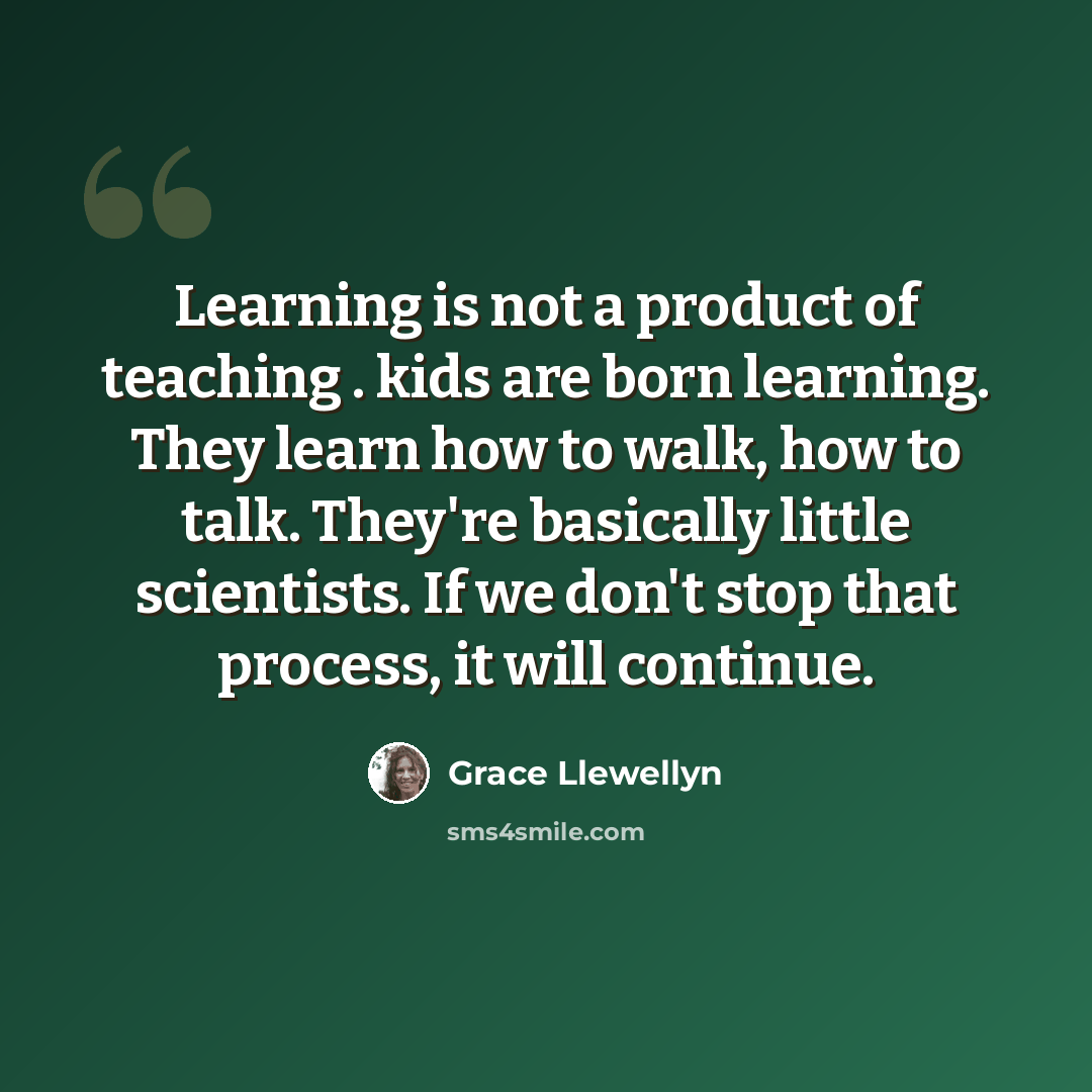“Learning is not a product of teaching . kids are born learning. They learn how to walk, how to talk. They're basically little scientists. If we don't stop that process, it will continue.” quote by Grace Llewellyn
