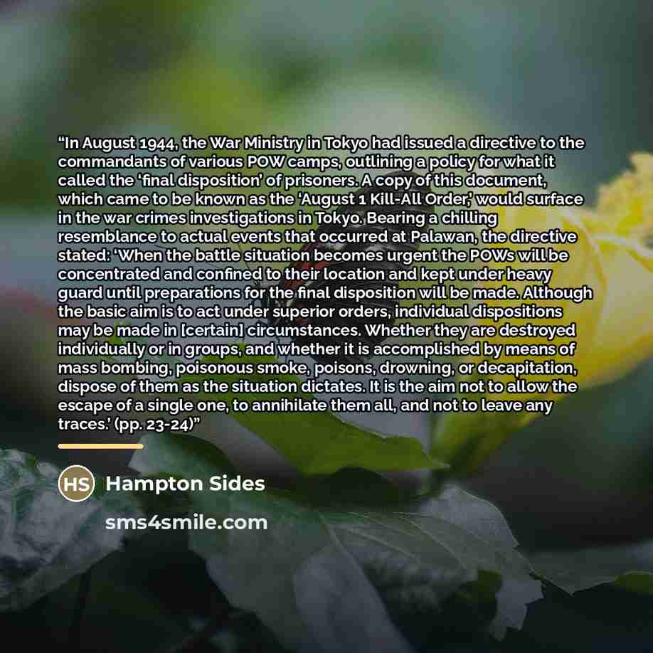 “In August 1944, the War Ministry in Tokyo had issued a directive to the commandants of various POW camps, outlining a policy for what it called the ‘final disposition’ of prisoners. A copy of this document, which came to be known as the ‘August 1 Kill-All Order,’ would surface in the war crimes…” quote by Hampton Sides