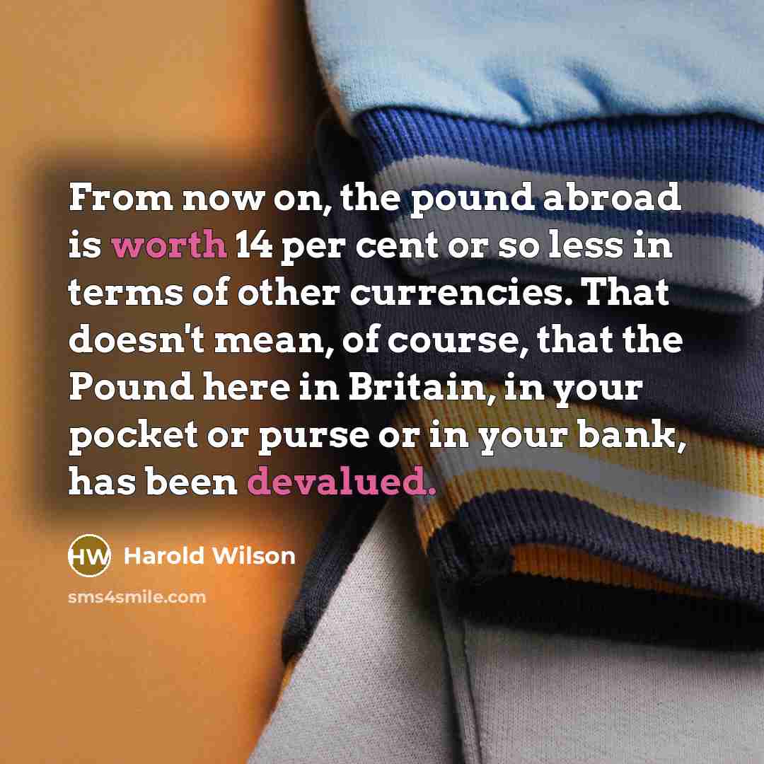 “From now on, the pound abroad is worth 14 per cent or so less in terms of other currencies. That doesn't mean, of course, that the Pound here in Britain, in your pocket or purse or in your bank, has been devalued.” quote by Harold Wilson
