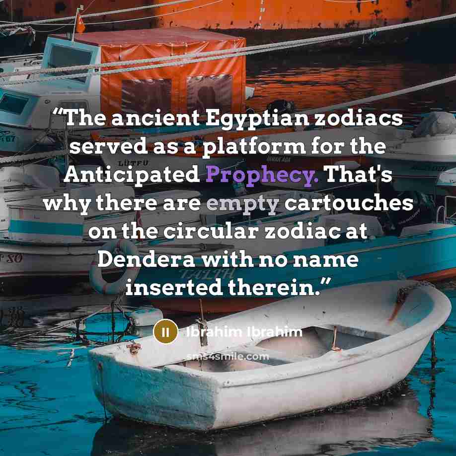“The ancient Egyptian zodiacs served as a platform for the Anticipated Prophecy. That's why there are empty cartouches on the circular zodiac at Dendera with no name inserted therein.” quote by Ibrahim Ibrahim