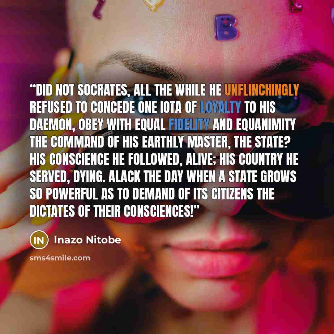 “Did not Socrates, all the while he unflinchingly refused to concede one iota of loyalty to his daemon, obey with equal fidelity and equanimity the command of his earthly master, the State? His conscience he followed, alive; his country he served, dying. Alack the day when a state grows so powerful…” quote by Inazo Nitobe
