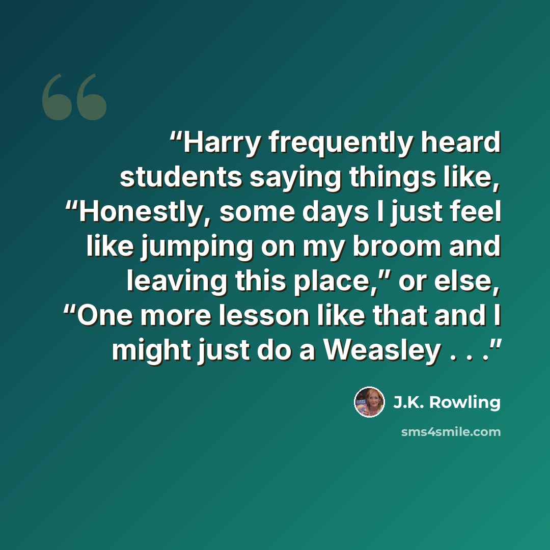 “Harry frequently heard students saying things like, “Honestly, some days I just feel like jumping on my broom and leaving this place,” or else, “One more lesson like that and I might just do a Weasley . . .” quote by J.K. Rowling