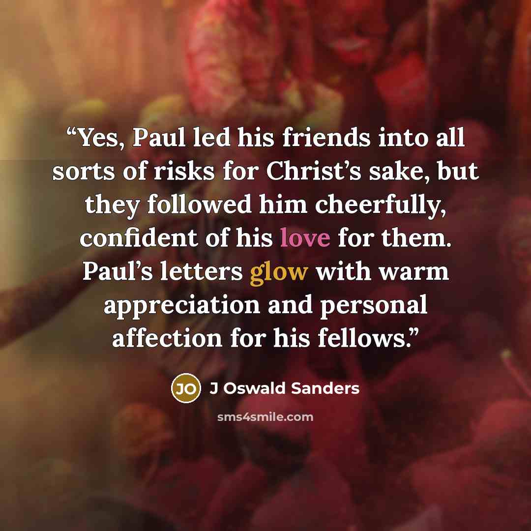 “Yes, Paul led his friends into all sorts of risks for Christ’s sake, but they followed him cheerfully, confident of his love for them. Paul’s letters glow with warm appreciation and personal affection for his fellows.” quote by J Oswald Sanders