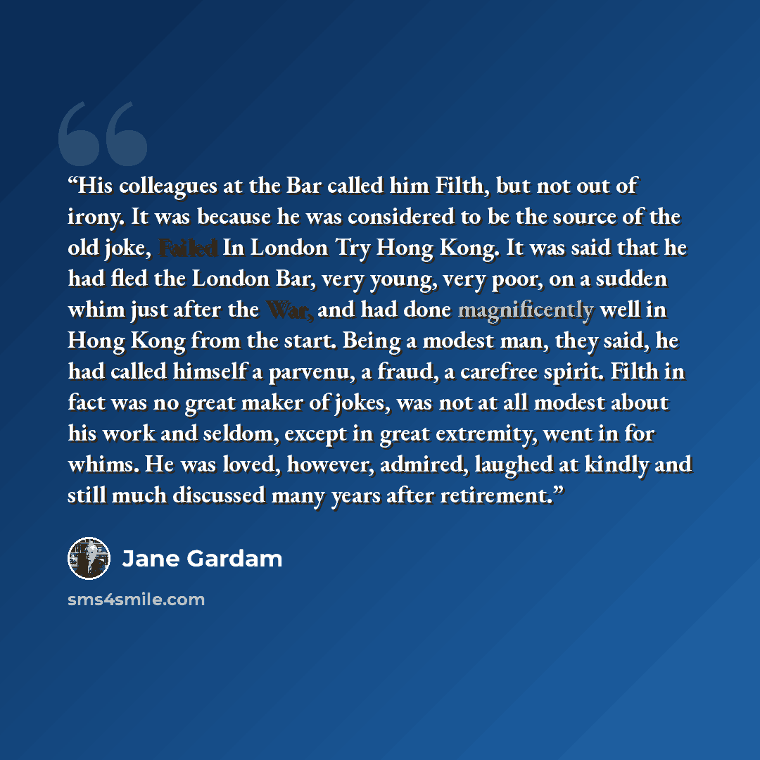 “His colleagues at the Bar called him Filth, but not out of irony. It was because he was considered to be the source of the old joke, Failed In London Try Hong Kong. It was said that he had fled the London Bar, very young, very poor, on a sudden whim just after the War, and had done magnificently…” quote by Jane Gardam