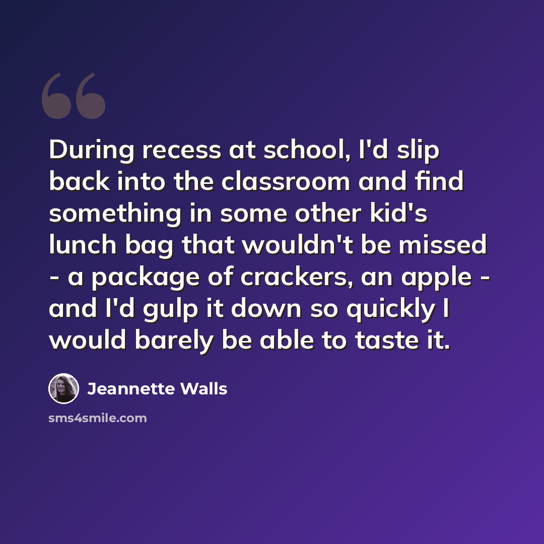 “During recess at school, I'd slip back into the classroom and find something in some other kid's lunch bag that wouldn't be missed - a package of crackers, an apple - and I'd gulp it down so quickly I would barely be able to taste it.” quote by Jeannette Walls