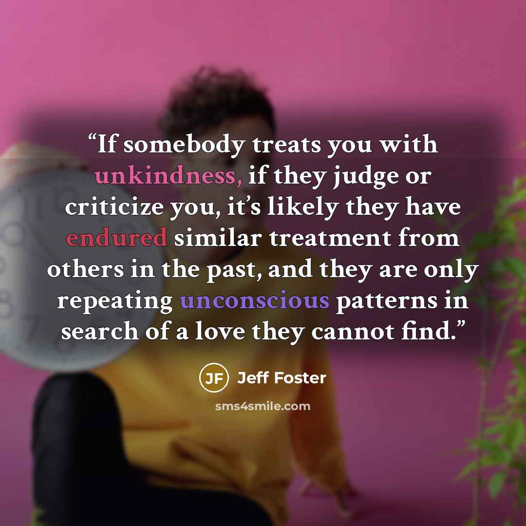 “If somebody treats you with unkindness, if they judge or criticize you, it’s likely they have endured similar treatment from others in the past, and they are only repeating unconscious patterns in search of a love they cannot find.” quote by Jeff Foster