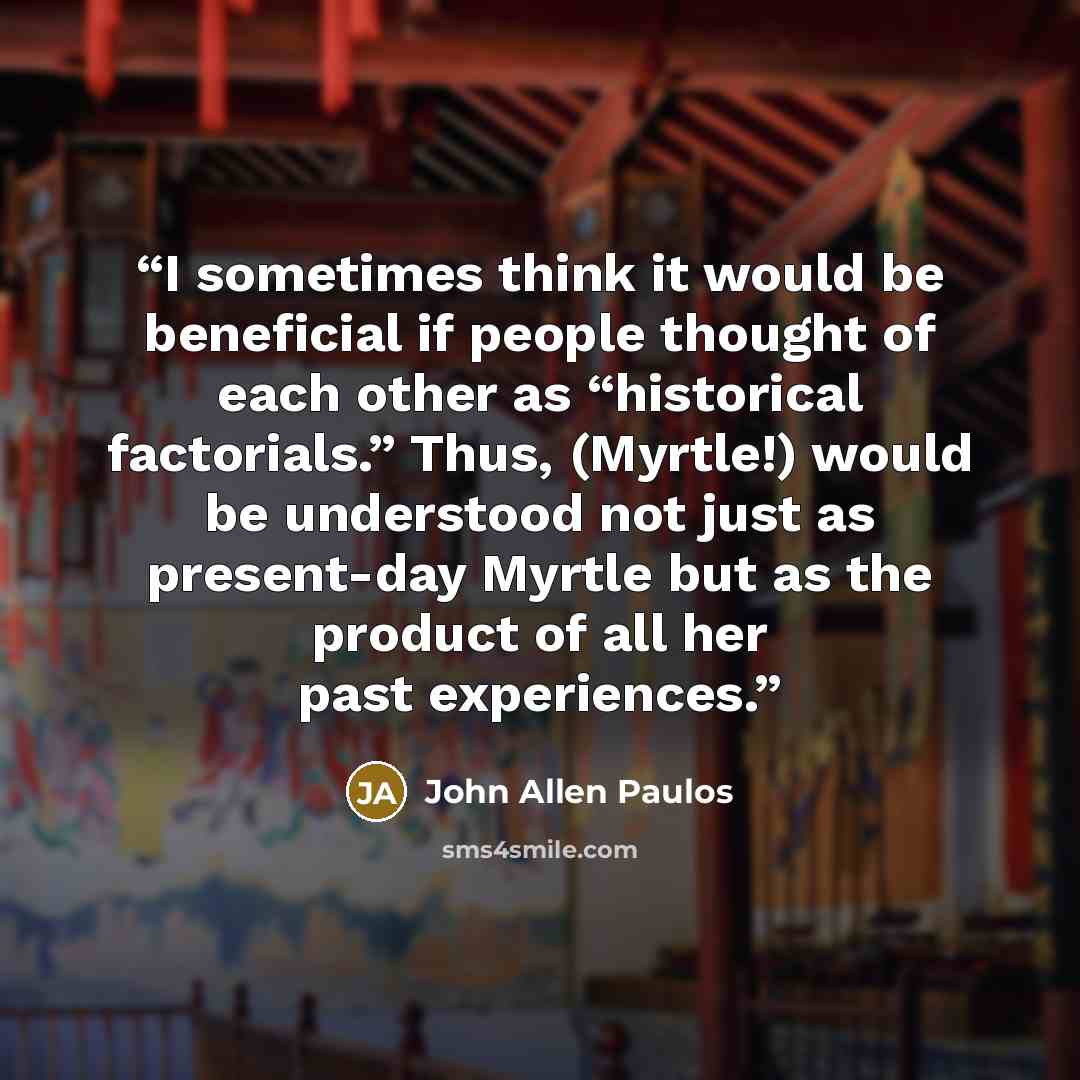 “I sometimes think it would be beneficial if people thought of each other as “historical factorials.” Thus, (Myrtle!) would be understood not just as present-day Myrtle but as the product of all her past experiences.” quote by John Allen Paulos
