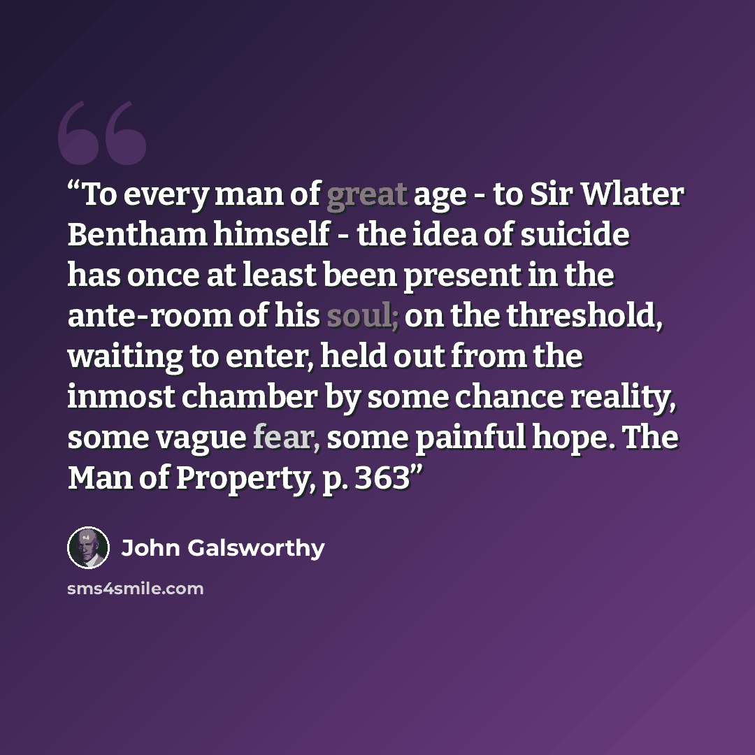 “To every man of great age - to Sir Wlater Bentham himself - the idea of suicide has once at least been present in the ante-room of his soul; on the threshold, waiting to enter, held out from the inmost chamber by some chance reality, some vague fear, some painful hope. The Man of Property, p. 363” quote by John Galsworthy