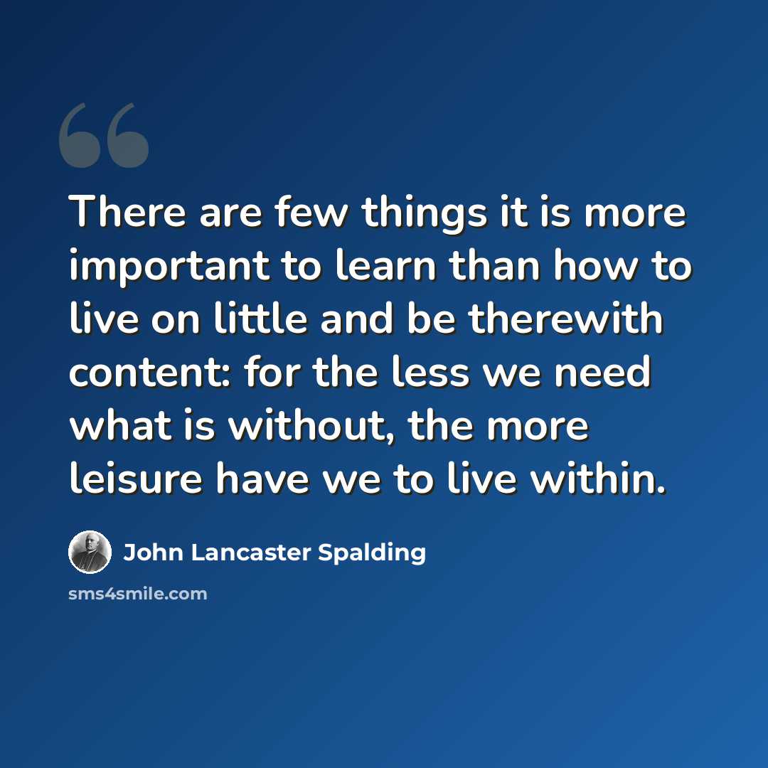 “There are few things it is more important to learn than how to live on little and be therewith content: for the less we need what is without, the more leisure have we to live within.” quote by John Lancaster Spalding