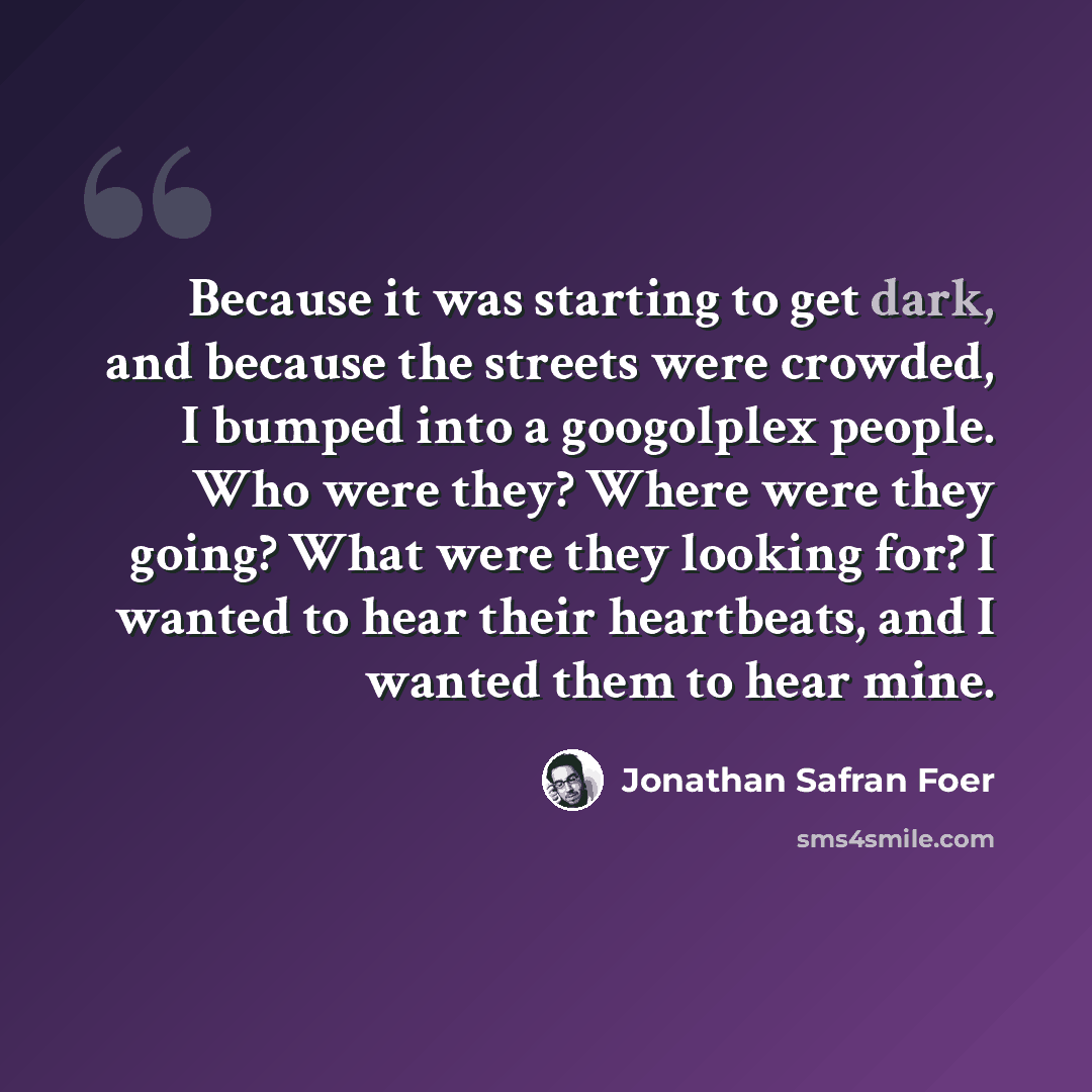“Because it was starting to get dark, and because the streets were crowded, I bumped into a googolplex people. Who were they? Where were they going? What were they looking for? I wanted to hear their heartbeats, and I wanted them to hear mine.” quote by Jonathan Safran Foer