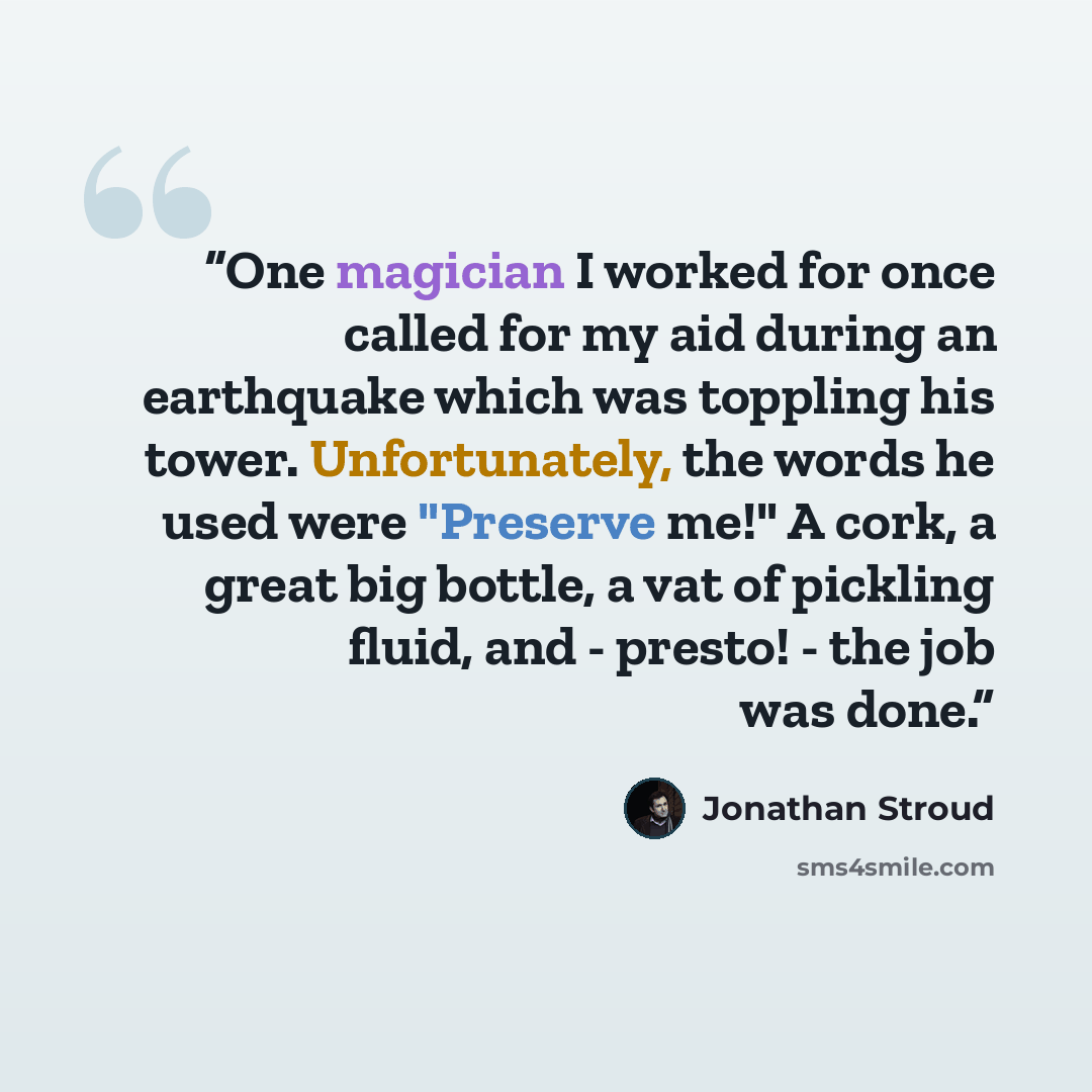 “One magician I worked for once called for my aid during an earthquake which was toppling his tower. Unfortunately, the words he used were "Preserve me!" A cork, a great big bottle, a vat of pickling fluid, and - presto! - the job was done.” quote by Jonathan Stroud