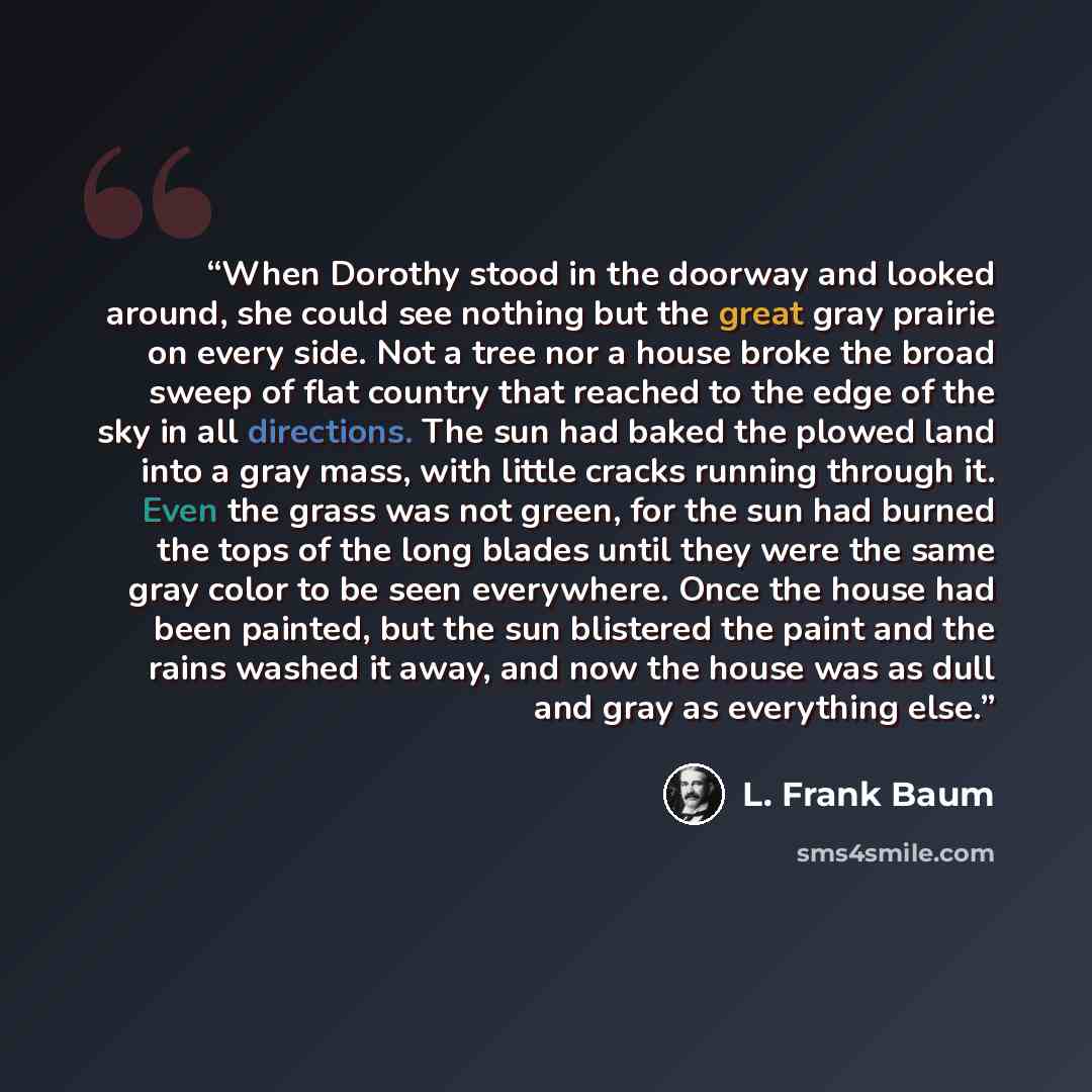 “When Dorothy stood in the doorway and looked around, she could see nothing but the great gray prairie on every side. Not a tree nor a house broke the broad sweep of flat country that reached to the edge of the sky in all directions. The sun had baked the plowed land into a gray mass, with little…” quote by L. Frank Baum