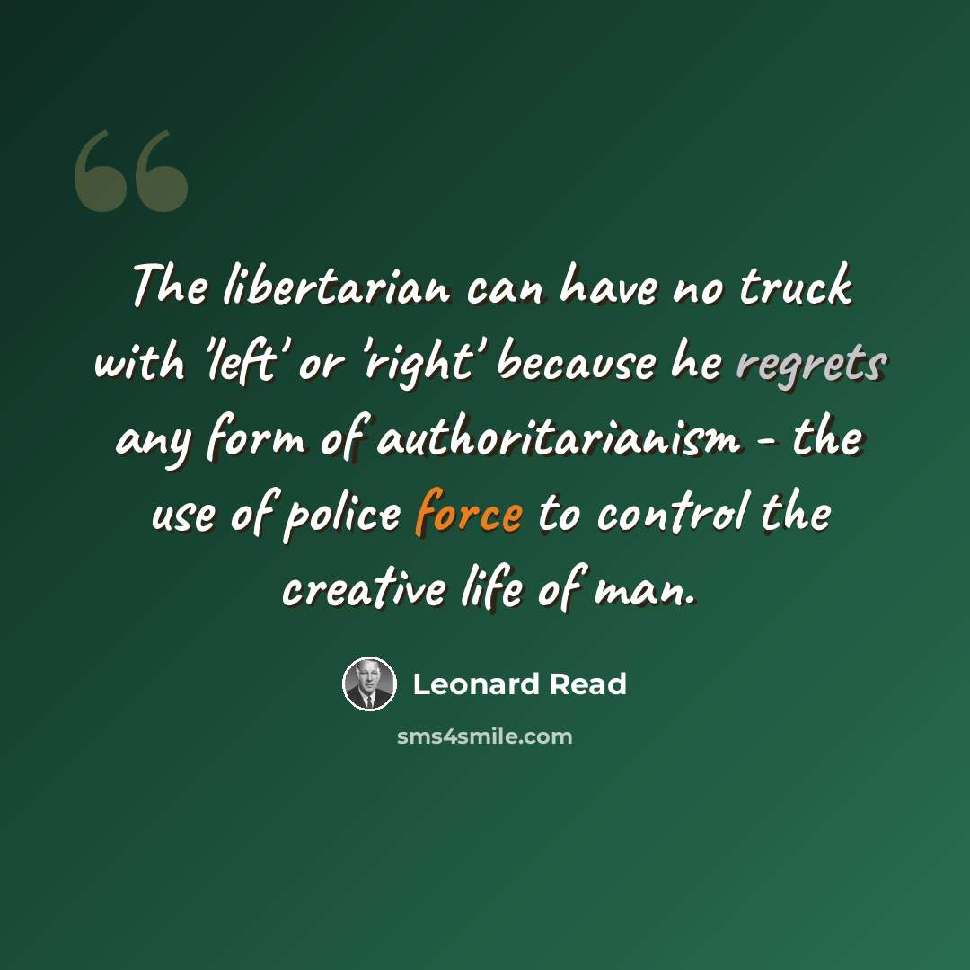 “The libertarian can have no truck with 'left' or 'right' because he regrets any form of authoritarianism - the use of police force to control the creative life of man.” quote by Leonard Read