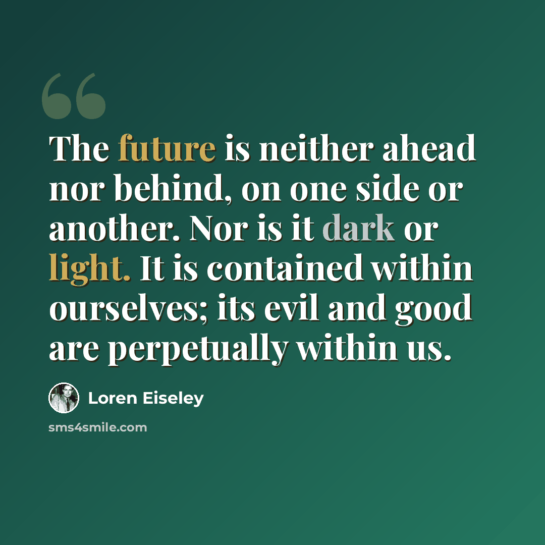 “The future is neither ahead nor behind, on one side or another. Nor is it dark or light. It is contained within ourselves; its evil and good are perpetually within us.” quote by Loren Eiseley