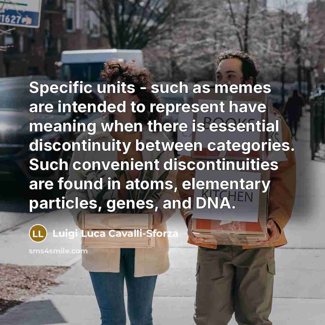 “Specific units - such as memes are intended to represent have meaning when there is essential discontinuity between categories. Such convenient discontinuities are found in atoms, elementary particles, genes, and DNA.” quote by Luigi Luca Cavalli-Sforza