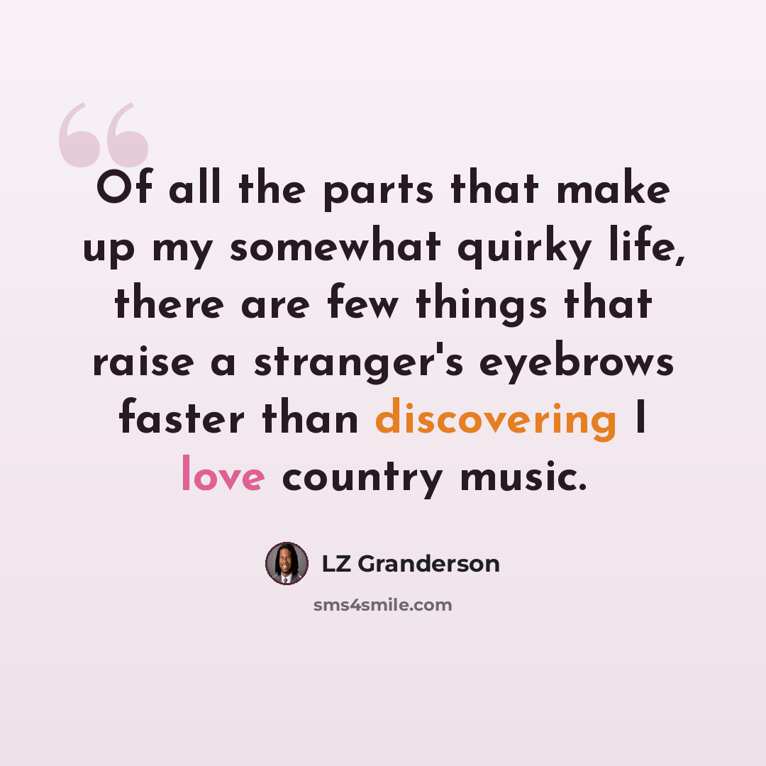 “Of all the parts that make up my somewhat quirky life, there are few things that raise a stranger's eyebrows faster than discovering I love country music.” quote by LZ Granderson
