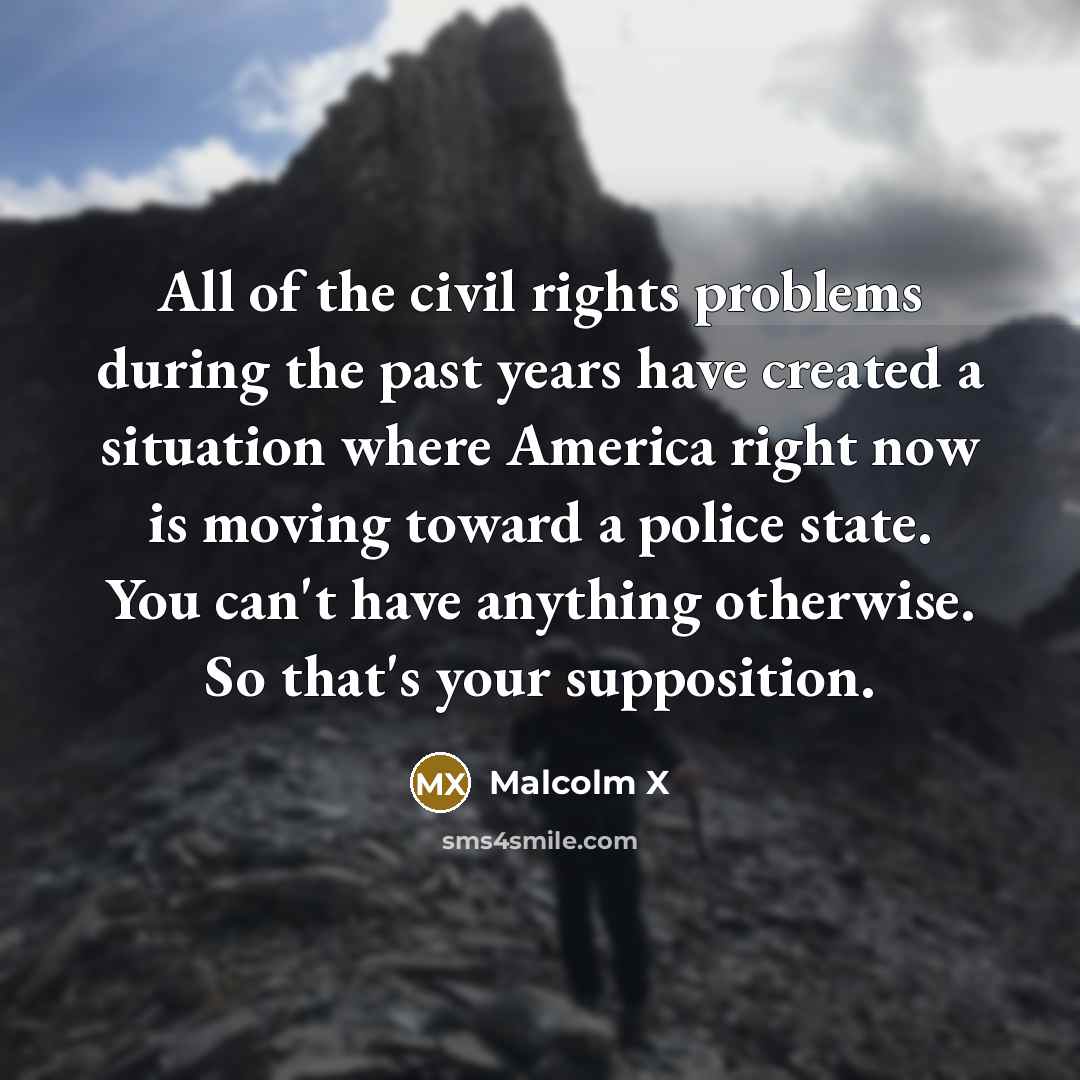 “All of the civil rights problems during the past years have created a situation where America right now is moving toward a police state. You can't have anything otherwise. So that's your supposition.” quote by Malcolm X