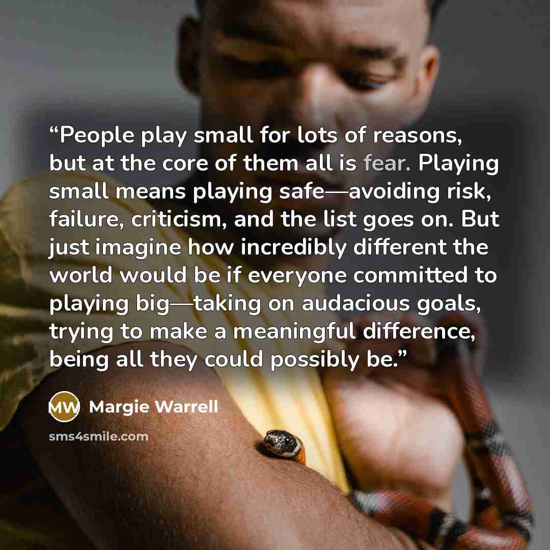 “People play small for lots of reasons, but at the core of them all is fear. Playing small means playing safe—avoiding risk, failure, criticism, and the list goes on. But just imagine how incredibly different the world would be if everyone committed to playing big—taking on audacious goals, trying…” quote by Margie Warrell