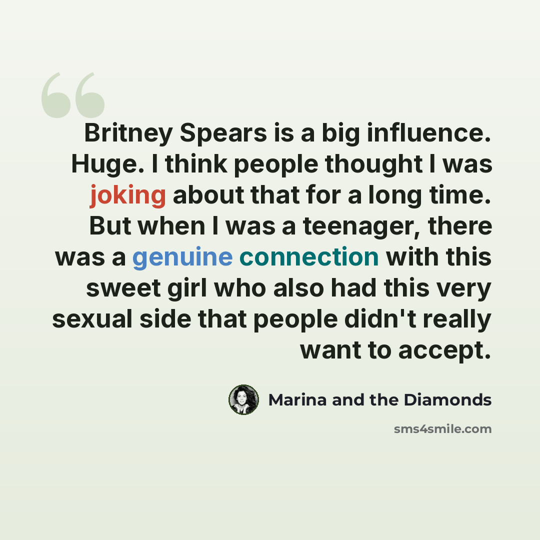 “Britney Spears is a big influence. Huge. I think people thought I was joking about that for a long time. But when I was a teenager, there was a genuine connection with this sweet girl who also had this very sexual side that people didn't really want to accept.” quote by Marina and the Diamonds