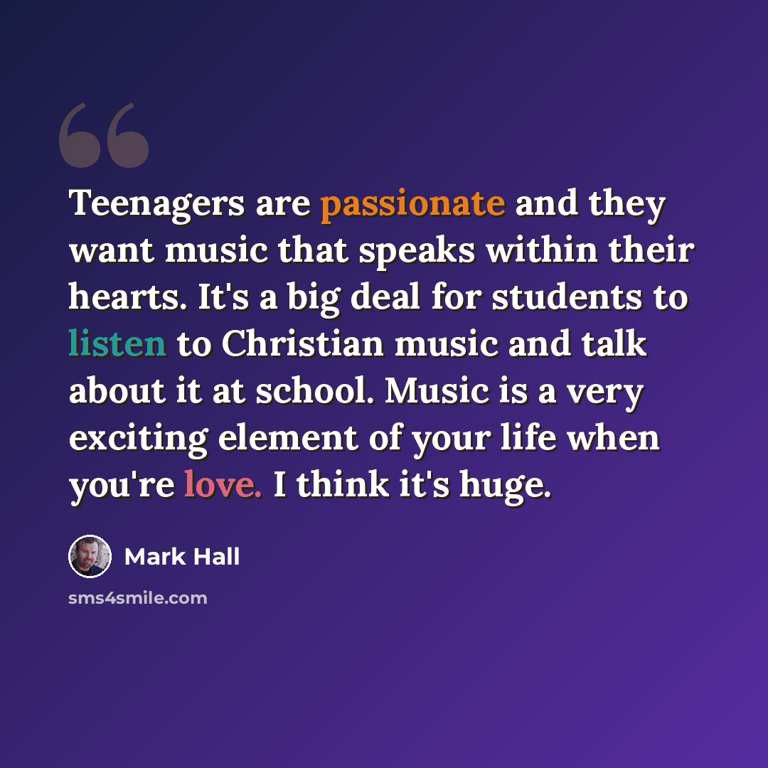 “Teenagers are passionate and they want music that speaks within their hearts. It's a big deal for students to listen to Christian music and talk about it at school. Music is a very exciting element of your life when you're love. I think it's huge.” quote by Mark Hall
