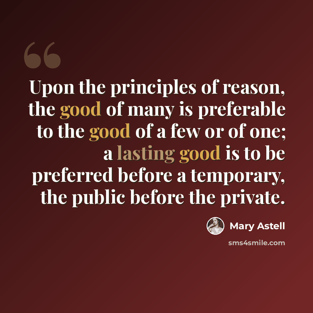 “Upon the principles of reason, the good of many is preferable to the good of a few or of one; a lasting good is to be preferred before a temporary, the public before the private.” quote by Mary Astell