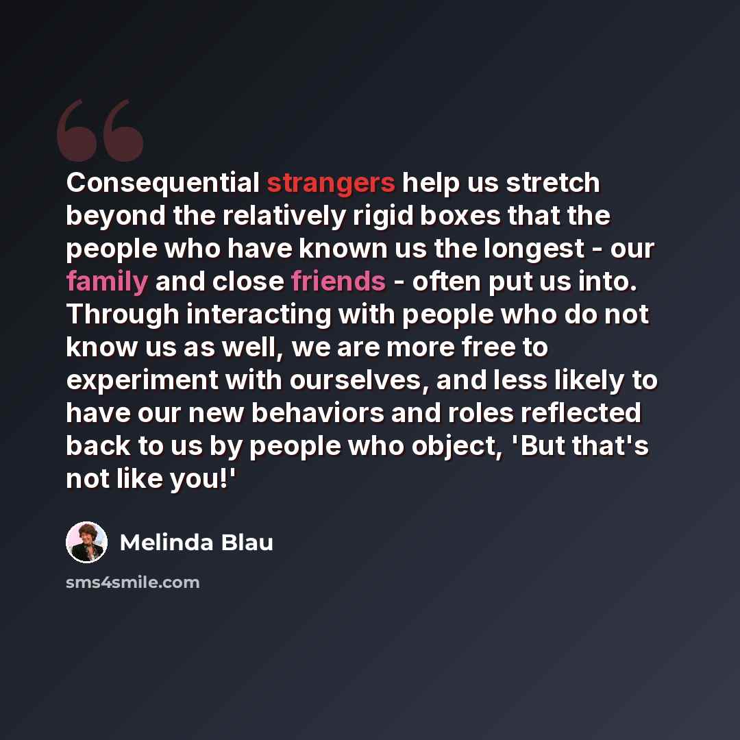 “Consequential strangers help us stretch beyond the relatively rigid boxes that the people who have known us the longest - our family and close friends - often put us into. Through interacting with people who do not know us as well, we are more free to experiment with ourselves, and less likely to…” quote by Melinda Blau