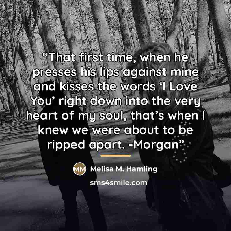 “That first time, when he presses his lips against mine and kisses the words ‘I Love You’ right down into the very heart of my soul, that’s when I knew we were about to be ripped apart. -Morgan” quote by Melisa M. Hamling