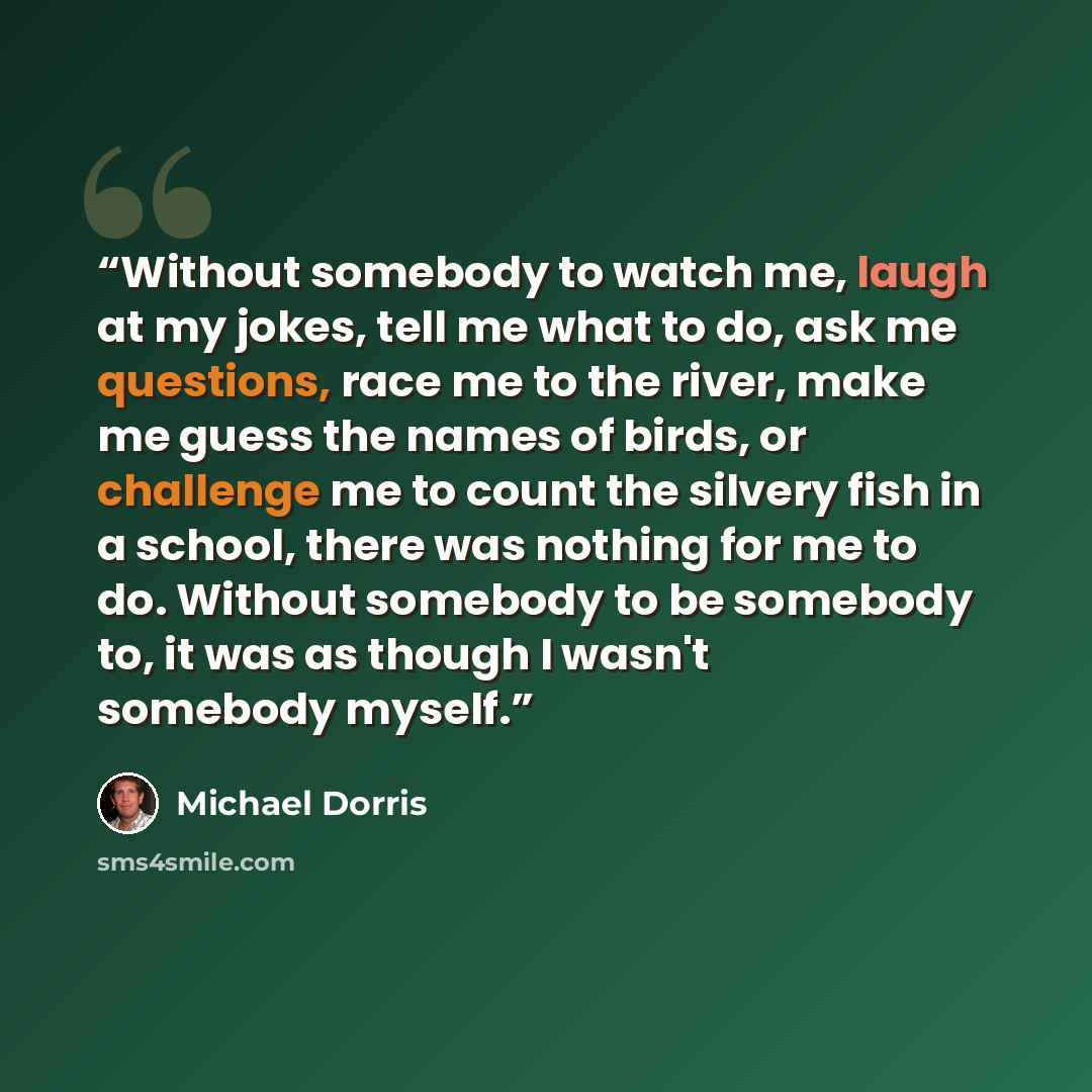 “Without somebody to watch me, laugh at my jokes, tell me what to do, ask me questions, race me to the river, make me guess the names of birds, or challenge me to count the silvery fish in a school, there was nothing for me to do. Without somebody to be somebody to, it was as though I wasn't…” quote by Michael Dorris