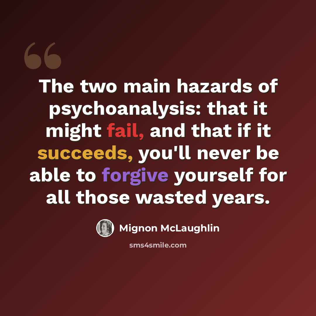 “The two main hazards of psychoanalysis: that it might fail, and that if it succeeds, you'll never be able to forgive yourself for all those wasted years.” quote by Mignon McLaughlin