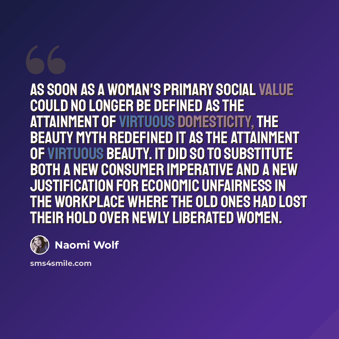 “As soon as a woman's primary social value could no longer be defined as the attainment of virtuous domesticity, the beauty myth redefined it as the attainment of virtuous beauty. It did so to substitute both a new consumer imperative and a new justification for economic unfairness in the workplace…” quote by Naomi Wolf