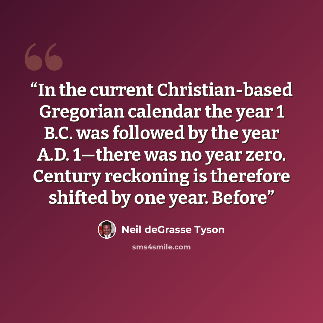 “In the current Christian-based Gregorian calendar the year 1 B.C. was followed by the year A.D. 1—there was no year zero. Century reckoning is therefore shifted by one year. Before” quote by Neil deGrasse Tyson