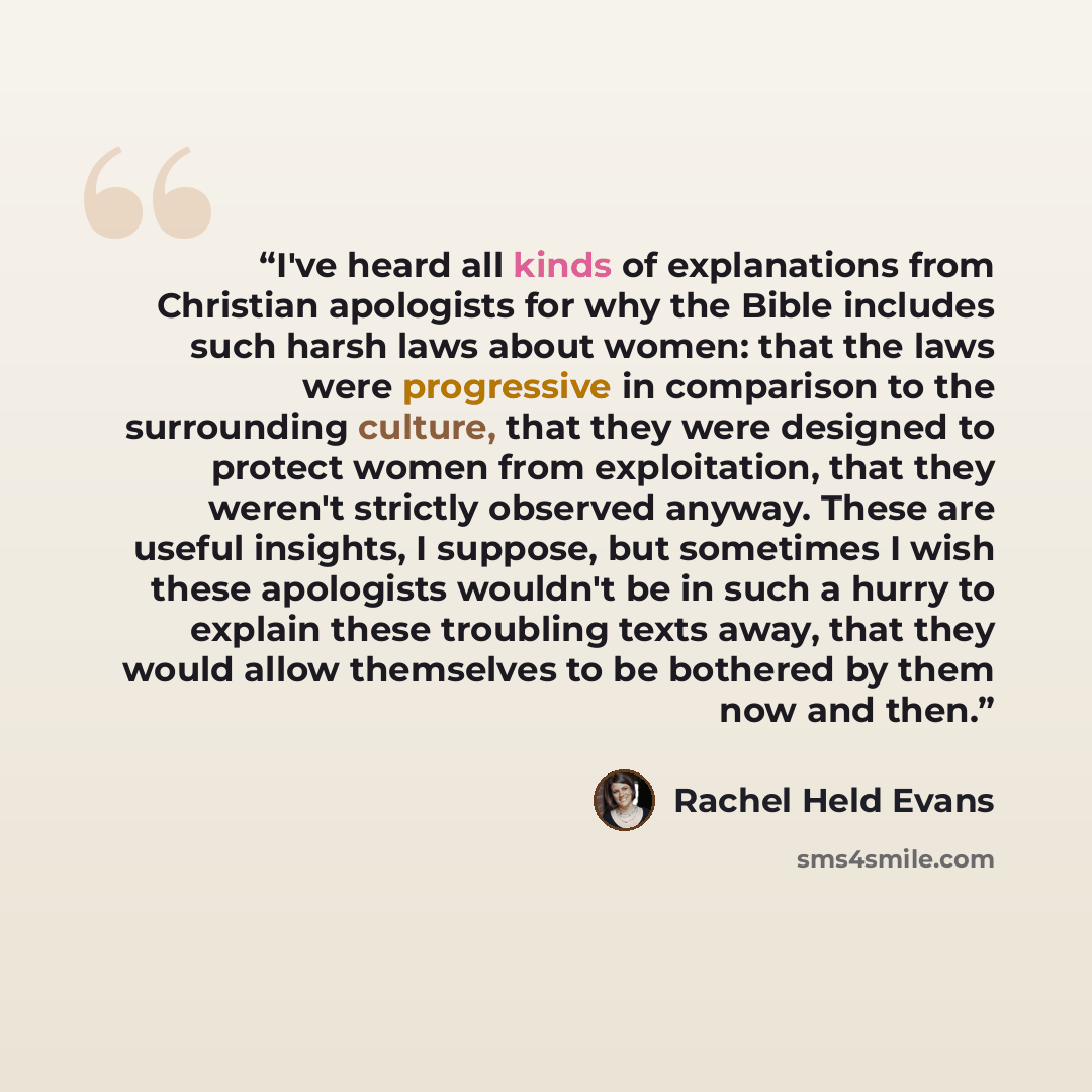 “I've heard all kinds of explanations from Christian apologists for why the Bible includes such harsh laws about women: that the laws were progressive in comparison to the surrounding culture, that they were designed to protect women from exploitation, that they weren't strictly observed anyway…” quote by Rachel Held Evans