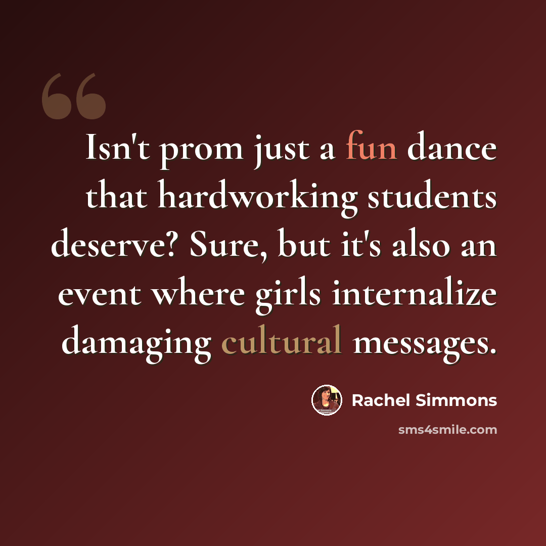 “Isn't prom just a fun dance that hardworking students deserve? Sure, but it's also an event where girls internalize damaging cultural messages.” quote by Rachel Simmons