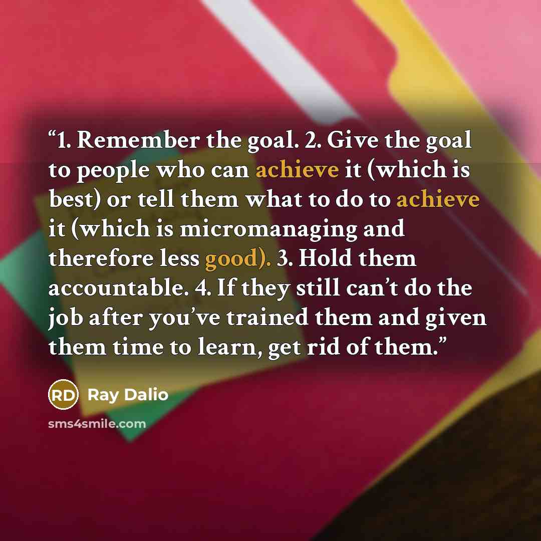 “1. Remember the goal. 2. Give the goal to people who can achieve it (which is best) or tell them what to do to achieve it (which is micromanaging and therefore less good). 3. Hold them accountable. 4. If they still can’t do the job after you’ve trained them and given them time to learn, get rid of…” quote by Ray Dalio