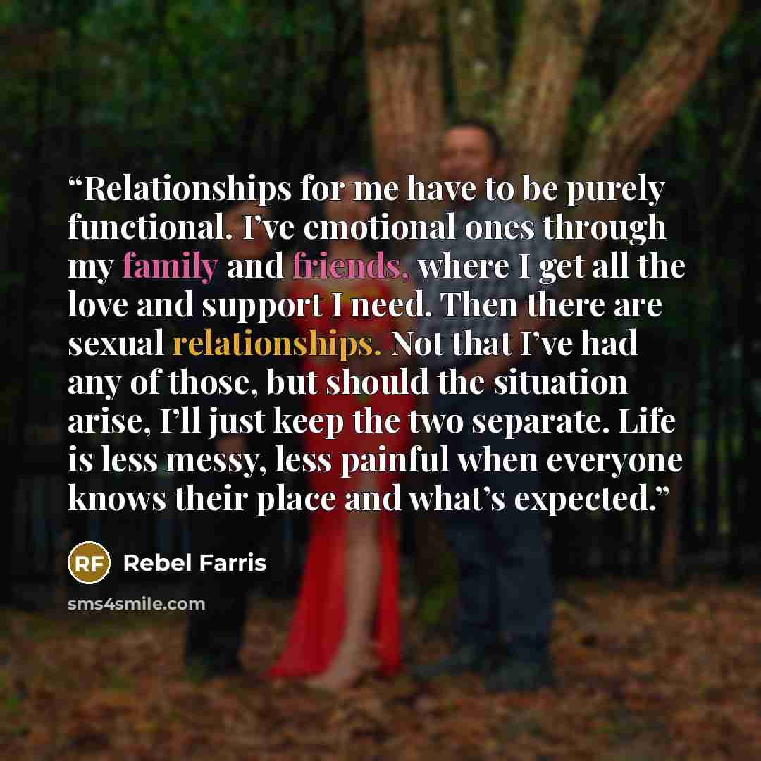“Relationships for me have to be purely functional. I’ve emotional ones through my family and friends, where I get all the love and support I need. Then there are sexual relationships. Not that I’ve had any of those, but should the situation arise, I’ll just keep the two separate. Life is less…” quote by Rebel Farris