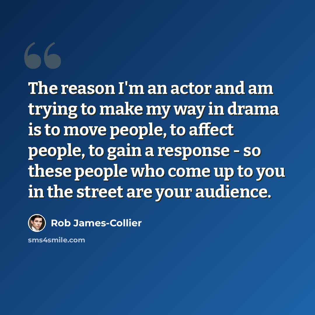 “The reason I'm an actor and am trying to make my way in drama is to move people, to affect people, to gain a response - so these people who come up to you in the street are your audience.” quote by Rob James-Collier