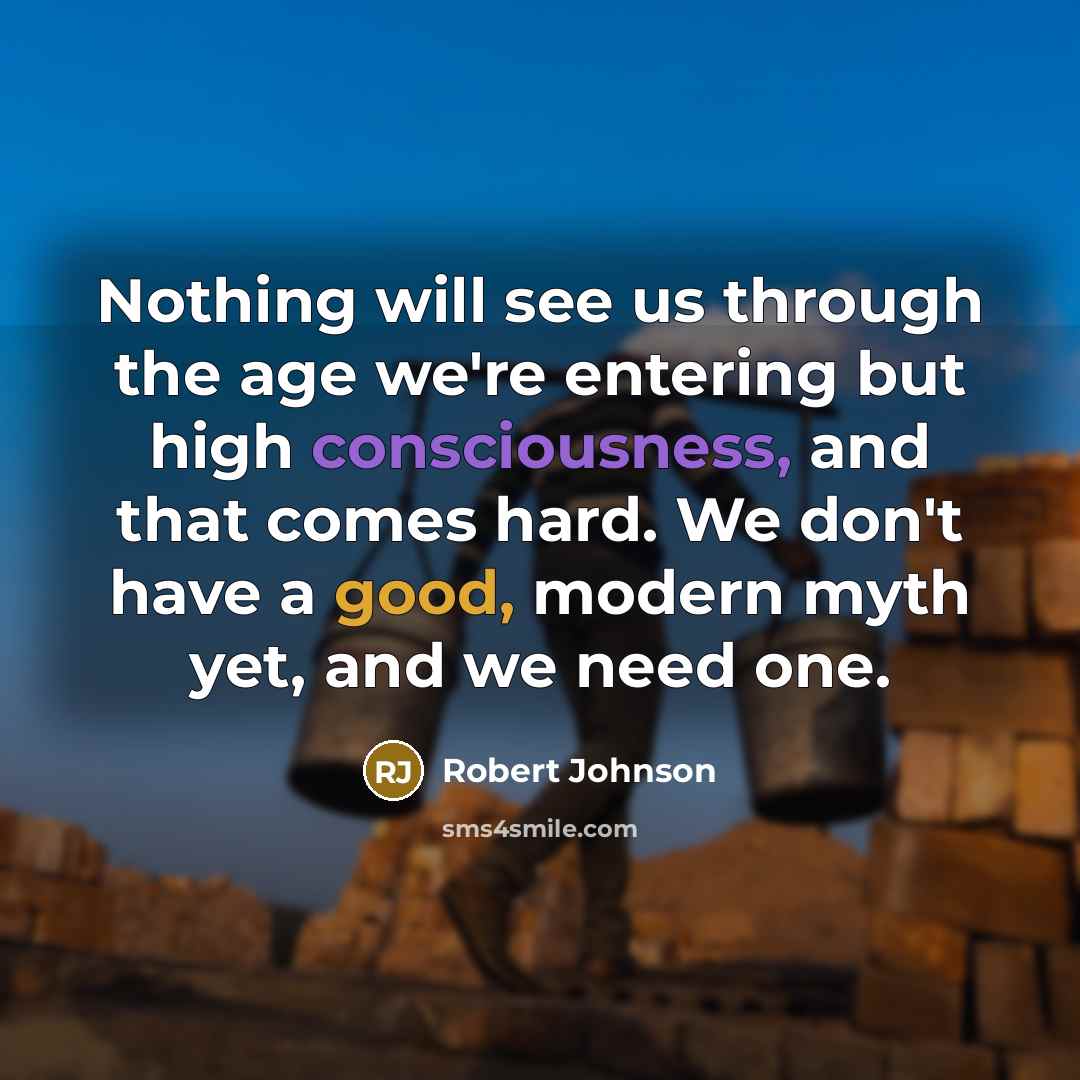 “Nothing will see us through the age we're entering but high consciousness, and that comes hard. We don't have a good, modern myth yet, and we need one.” quote by Robert Johnson