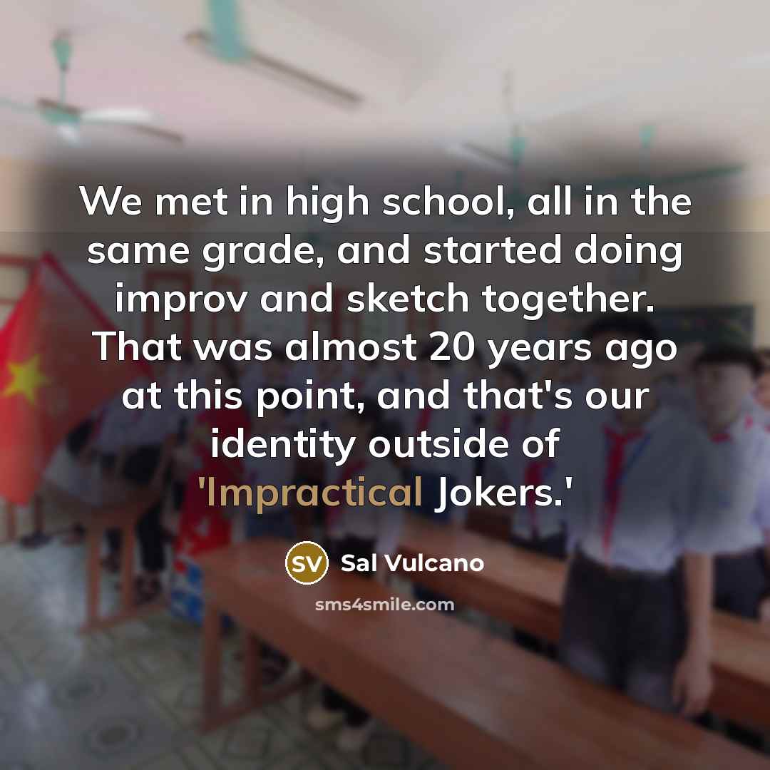 “We met in high school, all in the same grade, and started doing improv and sketch together. That was almost 20 years ago at this point, and that's our identity outside of 'Impractical Jokers.'” quote by Sal Vulcano