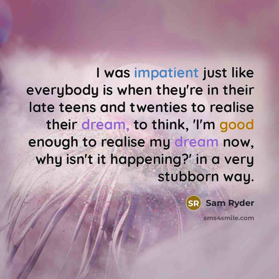 “I was impatient just like everybody is when they're in their late teens and twenties to realise their dream, to think, 'I'm good enough to realise my dream now, why isn't it happening?' in a very stubborn way.” quote by Sam Ryder