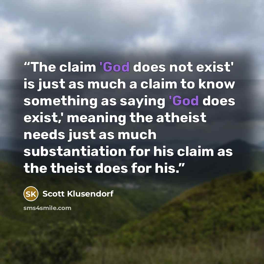 “The claim 'God does not exist' is just as much a claim to know something as saying 'God does exist,' meaning the atheist needs just as much substantiation for his claim as the theist does for his.” quote by Scott Klusendorf