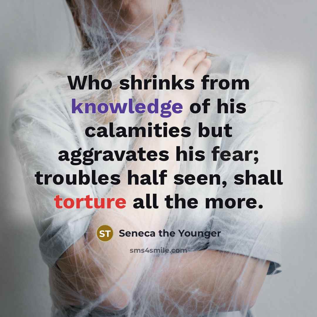 “Who shrinks from knowledge of his calamities but aggravates his fear; troubles half seen, shall torture all the more.” quote by Seneca the Younger