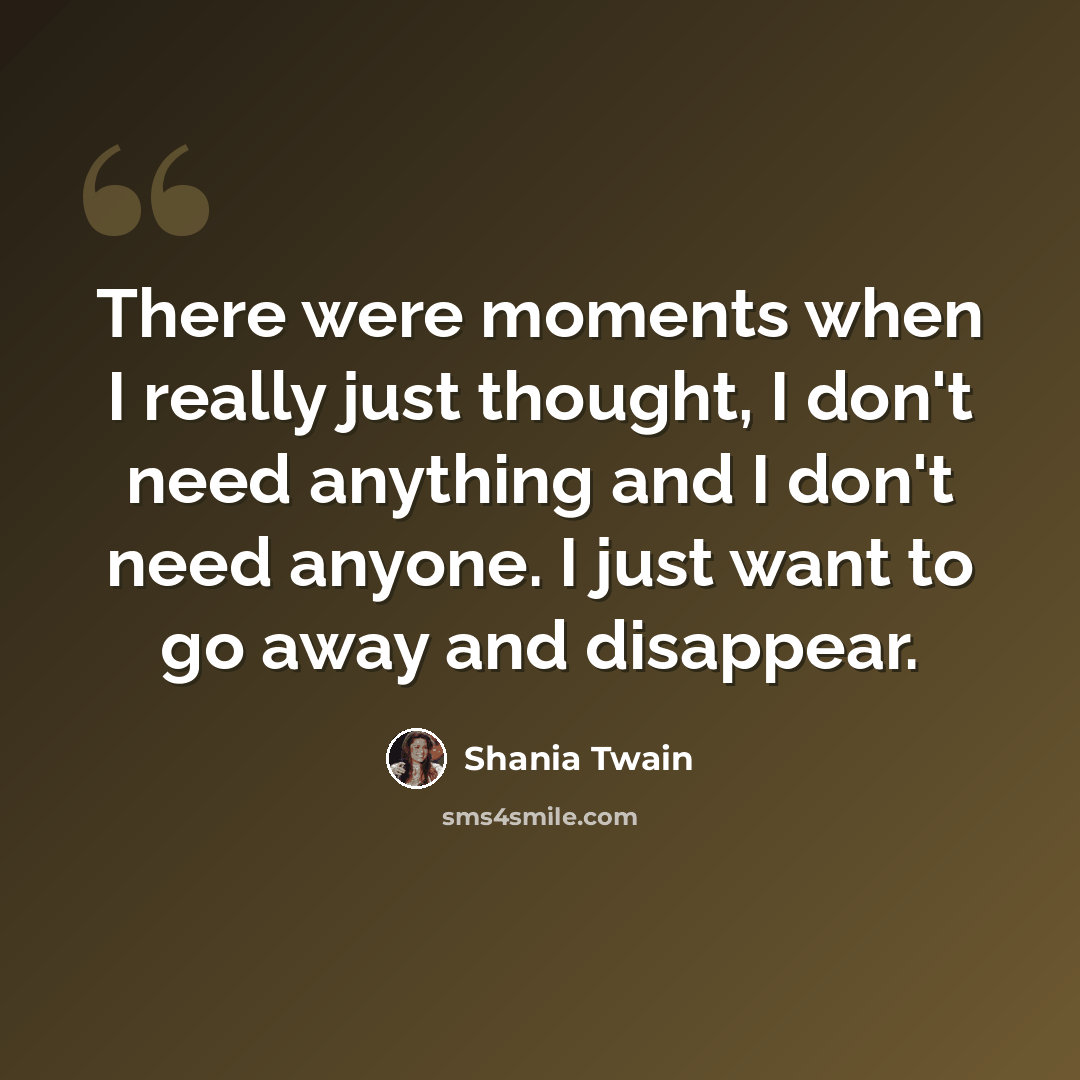 “There were moments when I really just thought, I don't need anything and I don't need anyone. I just want to go away and disappear.” quote by Shania Twain