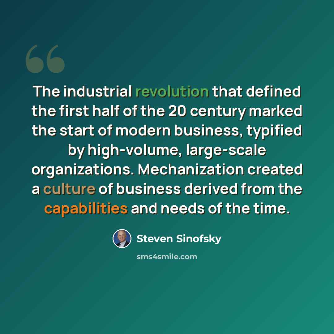 “The industrial revolution that defined the first half of the 20 century marked the start of modern business, typified by high-volume, large-scale organizations. Mechanization created a culture of business derived from the capabilities and needs of the time.” quote by Steven Sinofsky